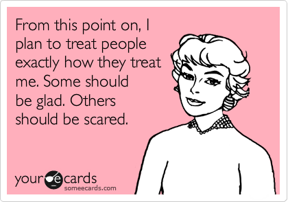 From this point on, I
plan to treat people
exactly how they treat
me. Some should
be glad. Others
should be scared.
