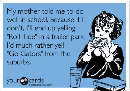 My mother told me to do
well in school. Because if I
don't, I'll end up yelling
"Roll Tide" in a trailer park.
I'd much rather yell  
"Go Gators" from the
suburbs. 