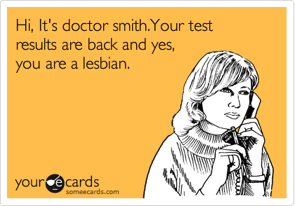 Hi, It's doctor smith.Your test results are back and yes,
you are a lesbian.