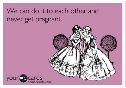 We can do it to each other and never get pregnant.