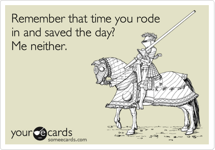 Remember that time you rode
in and saved the day?
Me neither.