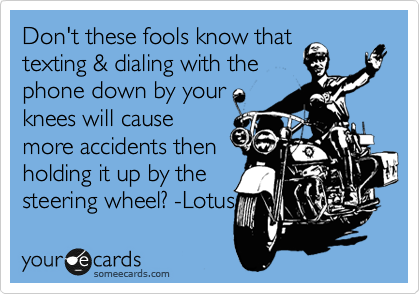Don't these fools know that
texting & dialing with the
phone down by your
knees will cause
more accidents then
holding it up by the
steering wheel? -Lotus