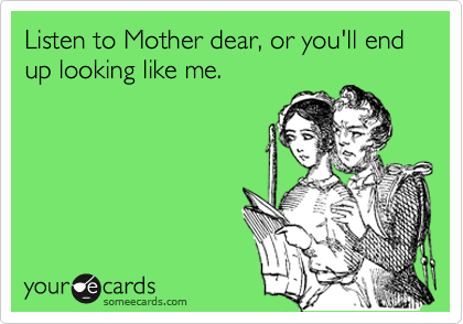 Listen to Mother dear, or you'll end up looking like me.
