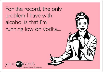 For the record, the only 
problem I have with 
alcohol is that I'm 
running low on vodka....