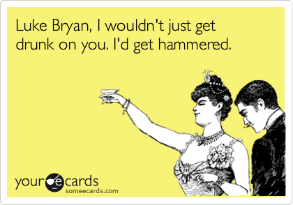 Luke Bryan, I wouldn't just get drunk on you. I'd get hammered.