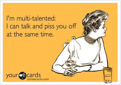 
I'm multi-talented: 
I can talk and piss you off
at the same time.