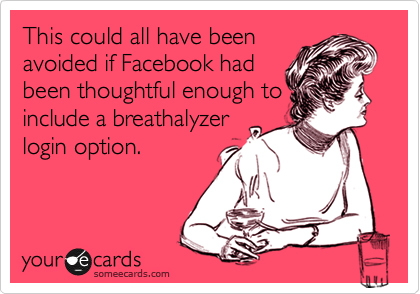 This could all have been
avoided if Facebook had
been thoughtful enough to
include a breathalyzer
login option.  