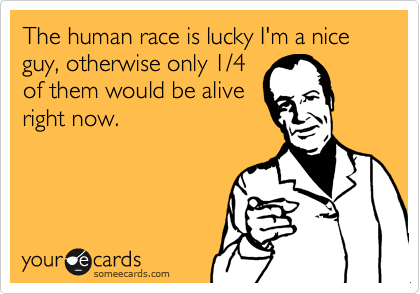 The human race is lucky I'm a nice guy, otherwise only 1/4
of them would be alive
right now.