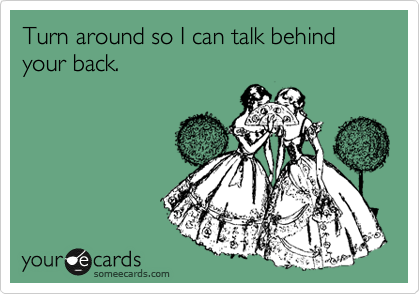 Turn around so I can talk behind your back.
