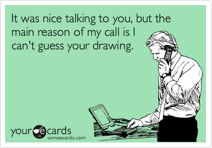 It was nice talking to you, but the main reason of my call is I
can't guess your drawing.