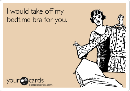 I would take off my
bedtime bra for you.
