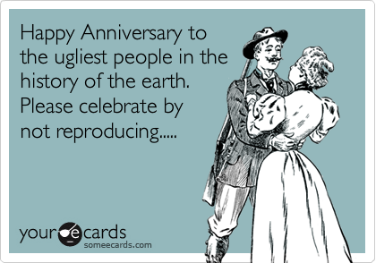 Happy Anniversary to
the ugliest people in the
history of the earth.
Please celebrate by
not reproducing.....