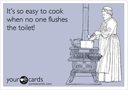 It's so easy to cook 
when no one flushes
the toilet!