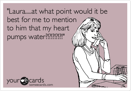 "Laura.....at what point would it be best for me to mention
to him that my heart 
pumps water?!?!?!?!?!"