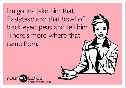 I'm gonna take him that
Tastycake and that bowl of
black-eyed-peas and tell him
"There's more where that
came from."