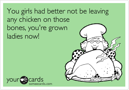You girls had better not be leaving any chicken on those
bones, you're grown
ladies now!
