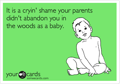 It is a cryin' shame your parents didn't abandon you in
the woods as a baby.