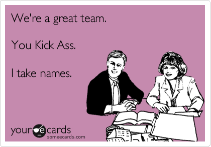 We're a great team. 

You Kick Ass.

I take names.