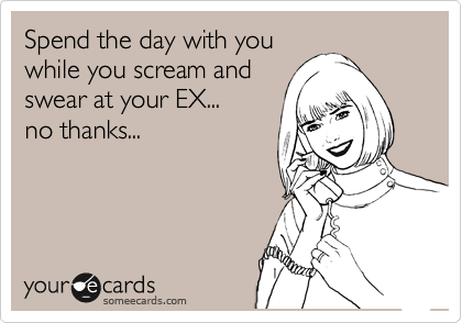 Spend the day with you
while you scream and
swear at your EX...
no thanks...