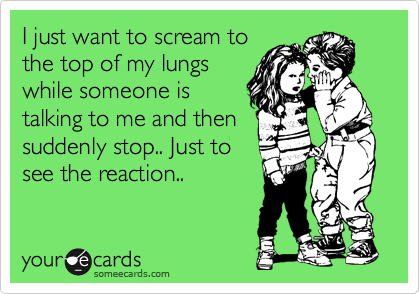 I just want to scream to the top of my lungs while someone is talking to me and then suddenly Just to see reaction.. | Confession Ecard