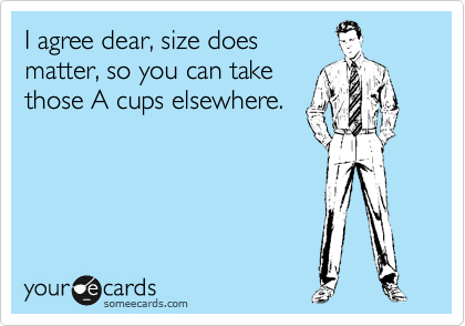 I agree dear, size does
matter, so you can take
those A cups elsewhere.