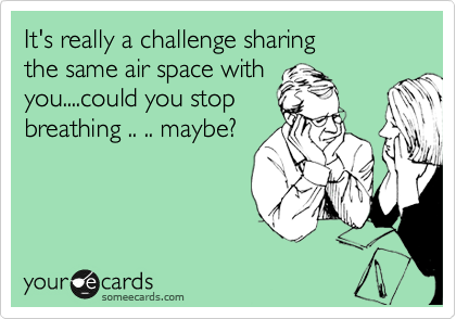 It's really a challenge sharing
the same air space with
you....could you stop
breathing .. .. maybe?