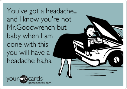 You've got a headache...
and I know you're not 
Mr.Goodwrench but 
baby when I am
done with this
you will have a
headache ha,ha