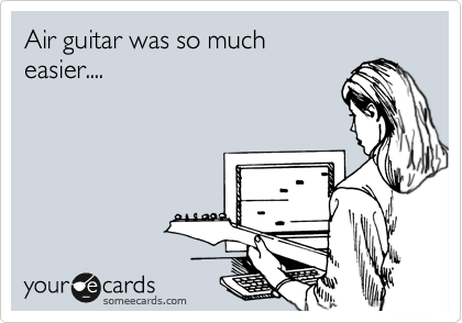 Air guitar was so much
easier....
