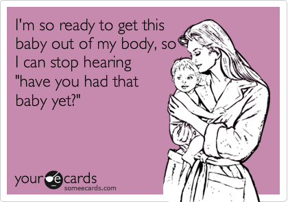 I'm so ready to get this
baby out of my body, so
I can stop hearing
"have you had that
baby yet?"