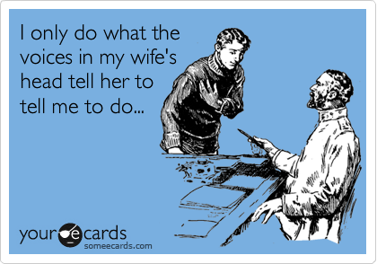 I only do what the
voices in my wife's
head tell her to
tell me to do...
