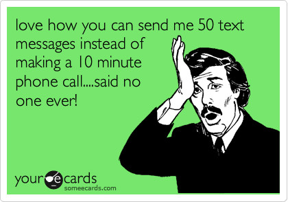 love how you can send me 50 text messages instead of
making a 10 minute
phone call....said no
one ever!