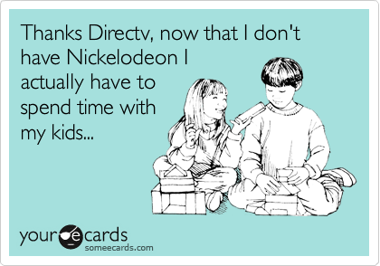 Thanks Directv, now that I don't have Nickelodeon I 
actually have to 
spend time with
my kids...