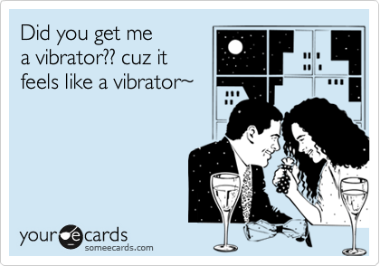 Did you get me 
a vibrator?? cuz it
feels like a vibrator%7E