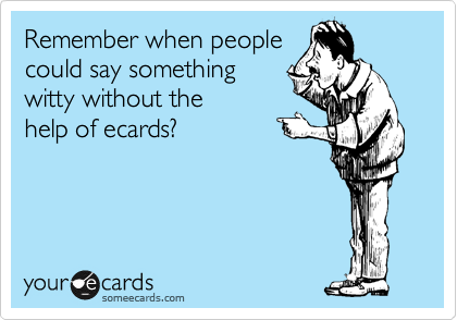 Remember when people
could say something 
witty without the 
help of ecards?
