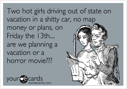 Two hot girls driving out of state on vacation in a shitty car, no map
money or plans, on
Friday the 13th....
are we planning a
vacation or a
horror movie??? 