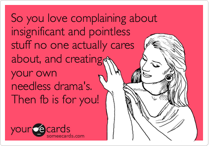 So you love complaining about insignificant and pointless
stuff no one actually cares
about, and creating
your own
needless drama's.
Then fb is for you! 