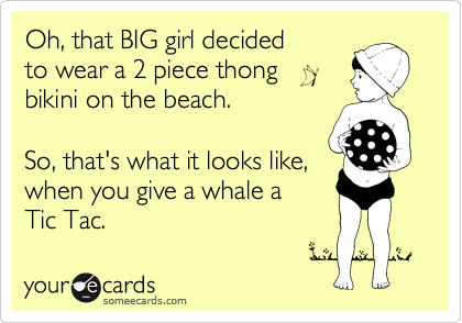 Oh, that BIG girl decided
to wear a 2 piece thong 
bikini on the beach. 

So, that's what it looks like, 
when you give a whale a 
Tic Tac. 