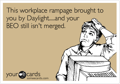 This workplace rampage brought to you by Daylight.....and your
BEO still isn't merged.