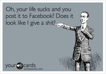 Oh, your life sucks and you
post it to Facebook? Does it
look like I give a shit?