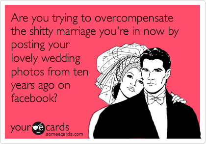 Are you trying to overcompensate  the shitty marriage you're in now by posting your
lovely wedding
photos from ten
years ago on
facebook?