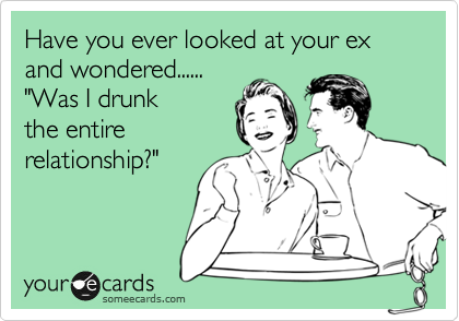 Have you ever looked at your ex and wondered......
"Was I drunk 
the entire  
relationship?"