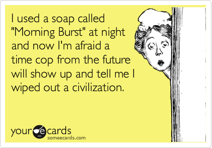 I used a soap called
"Morning Burst" at night
and now I'm afraid a
time cop from the future
will show up and tell me I
wiped out a civilization. 