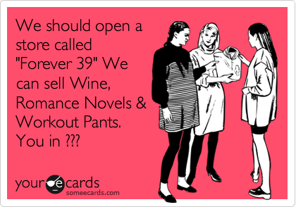 We should open a
store called
"Forever 39" We
can sell Wine,
Romance Novels &
Workout Pants. 
You in ??? 