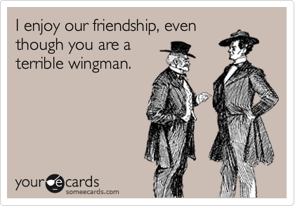 I enjoy our friendship, even
though you are a
terrible wingman.