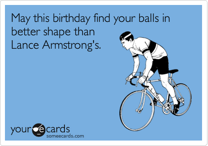 May this birthday find your balls in better shape than
Lance Armstrong's.
