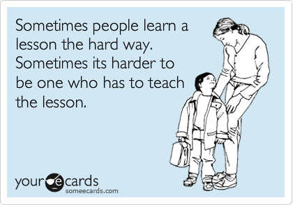 Sometimes people learn a
lesson the hard way.
Sometimes its harder to
be one who has to teach
the lesson.