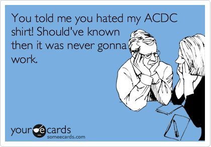 You told me you hated my ACDC shirt! Should've known
then it was never gonna
work.