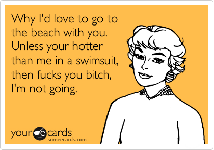 Why I'd love to go to
the beach with you.
Unless your hotter
than me in a swimsuit,
then fucks you bitch,
I'm not going.