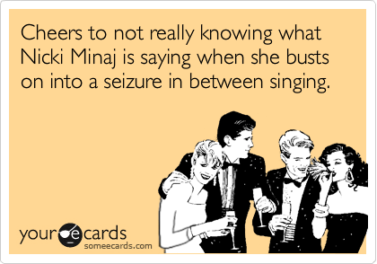 Cheers to not really knowing what Nicki Minaj is saying when she busts on into a seizure in between singing. 