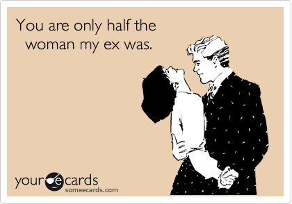 You are only half the 
  woman my ex was.